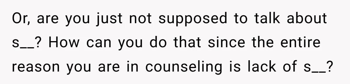 Or, are you just not supposed to talk about s__? How can you do that since the entire reason you are in counseling is lack of s__?
