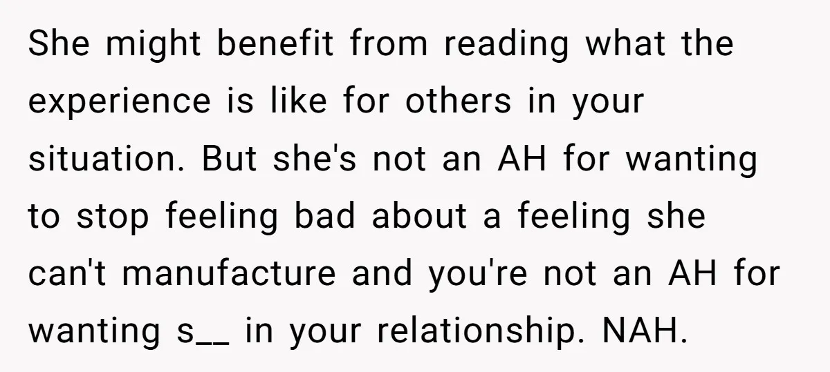 She might benefit from reading what the experience is like for others in your situation. But she's not an AH for wanting to stop feeling bad about a feeling she...