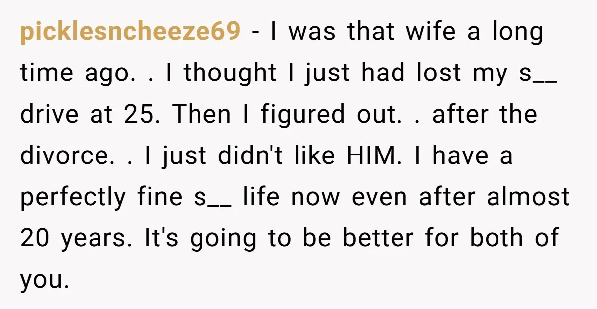 picklesncheeze69 − I was that wife a long time ago. . I thought I just had lost my s__ drive at 25. Then I figured out. . after the divorce....