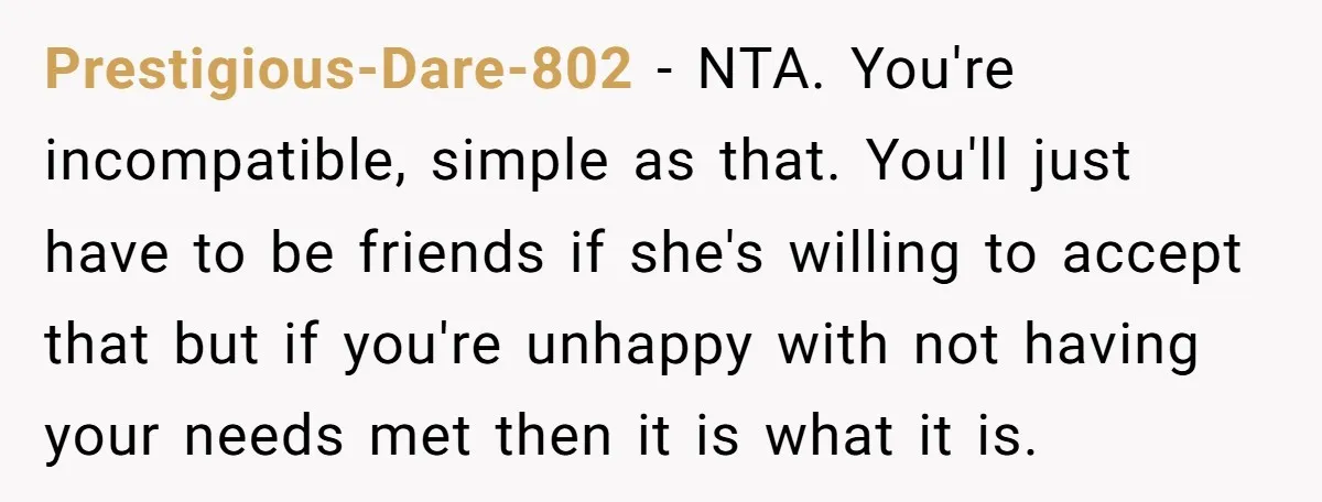 Prestigious-Dare-802 − NTA. You're incompatible, simple as that. You'll just have to be friends if she's willing to accept that but if you're unhappy with not having your needs met...