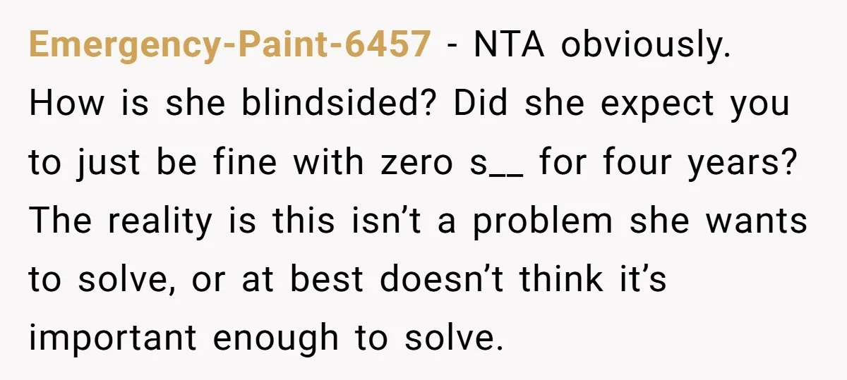 Emergency-Paint-6457 − NTA obviously. How is she blindsided? Did she expect you to just be fine with zero s__ for four years? The reality is this isn’t a problem she...