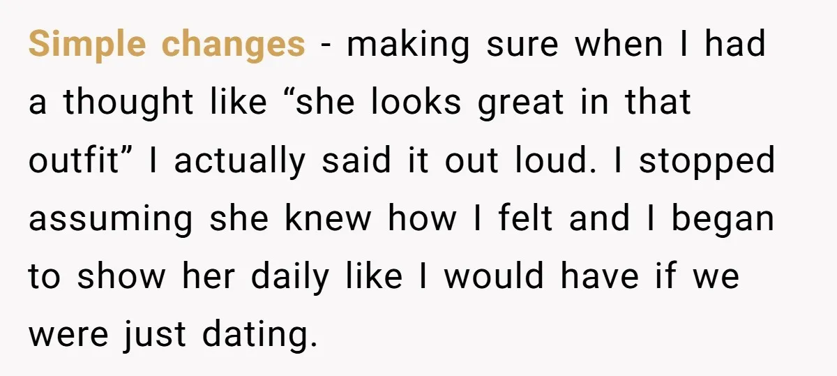 Simple changes - making sure when I had a thought like “she looks great in that outfit” I actually said it out loud. I stopped assuming she knew how I...