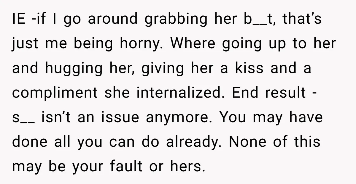 IE -if I go around grabbing her b__t, that’s just me being horny. Where going up to her and hugging her, giving her a kiss and a compliment she internalized....