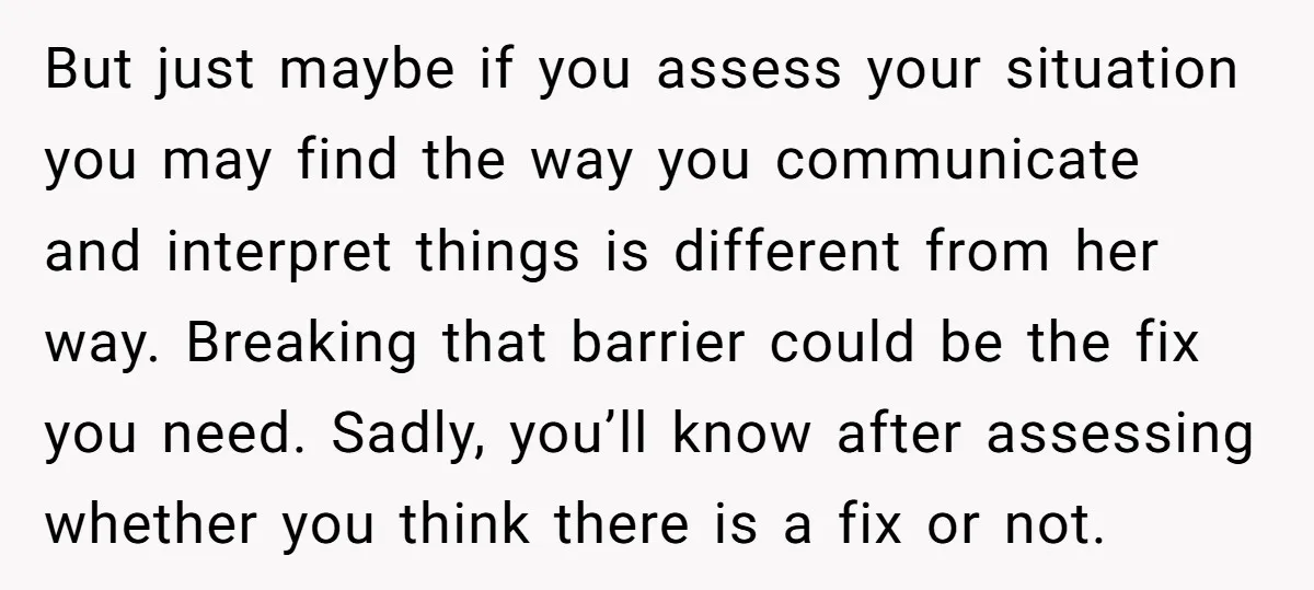 But just maybe if you assess your situation you may find the way you communicate and interpret things is different from her way. Breaking that barrier could be the fix...