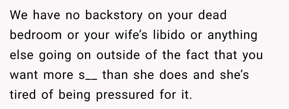 We have no backstory on your dead bedroom or your wife’s libido or anything else going on outside of the fact that you want more s__ than she does and...