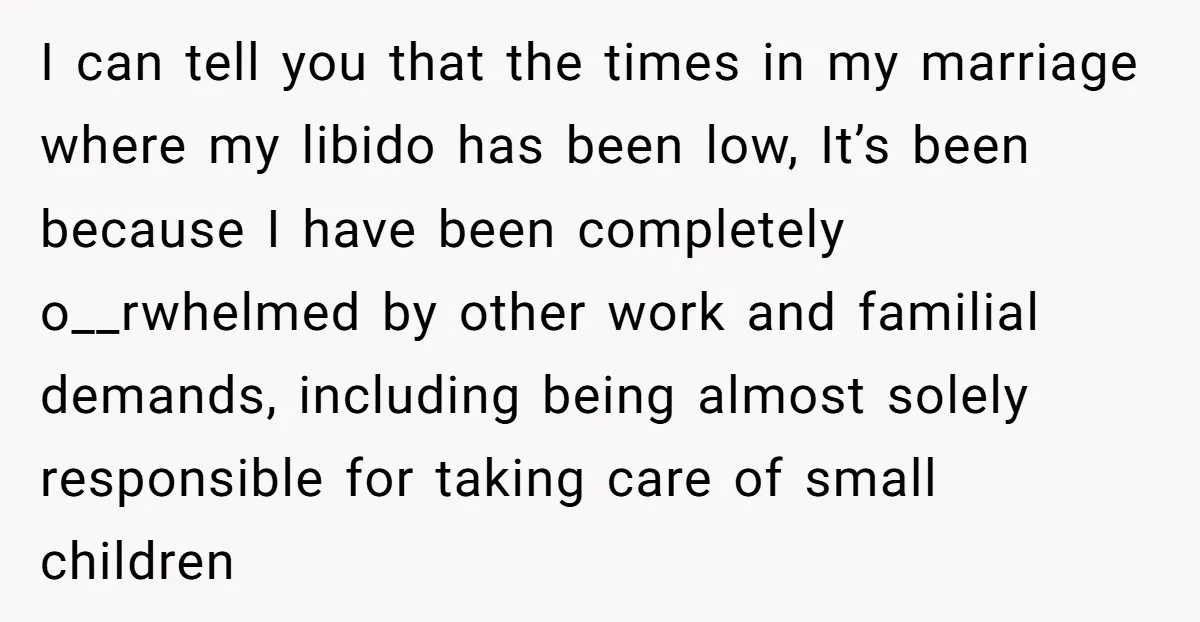I can tell you that the times in my marriage where my libido has been low, It’s been because I have been completely o__rwhelmed by other work and familial demands,...