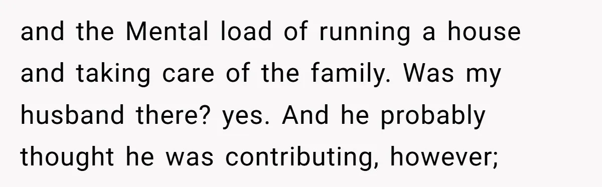 and the Mental load of running a house and taking care of the family. Was my husband there? yes. And he probably thought he was contributing, however;