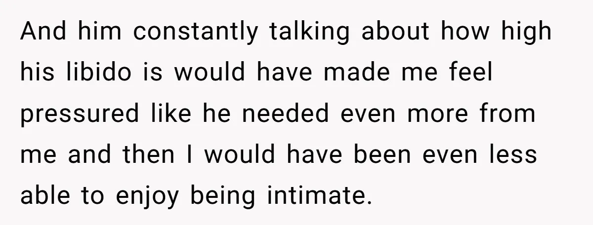 And him constantly talking about how high his libido is would have made me feel pressured like he needed even more from me and then I would have been even...