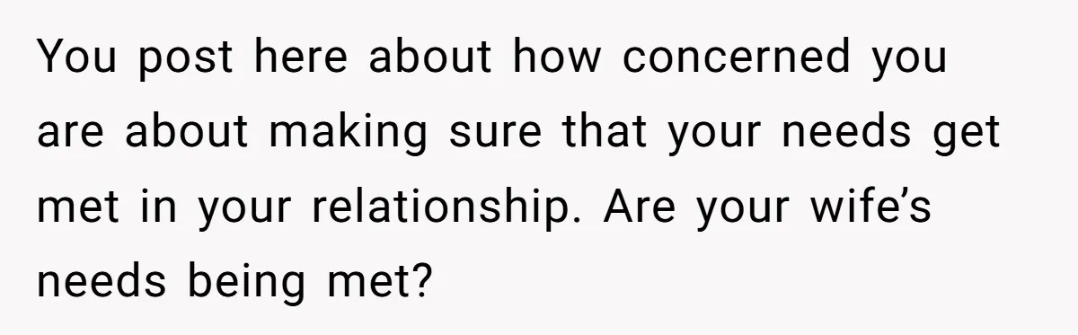 You post here about how concerned you are about making sure that your needs get met in your relationship. Are your wife’s needs being met?