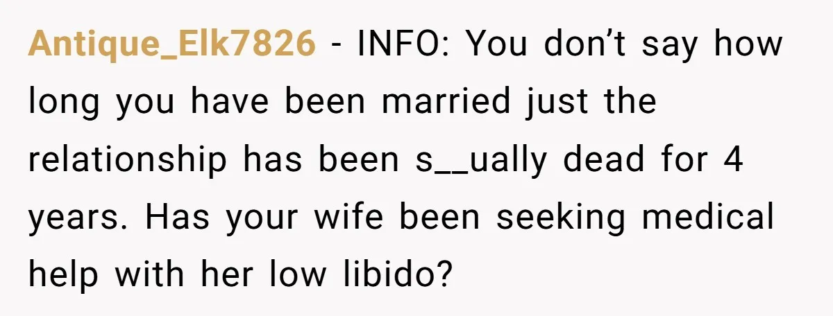 Antique_Elk7826 − INFO: You don’t say how long you have been married just the relationship has been s__ually dead for 4 years. Has your wife been seeking medical help with...