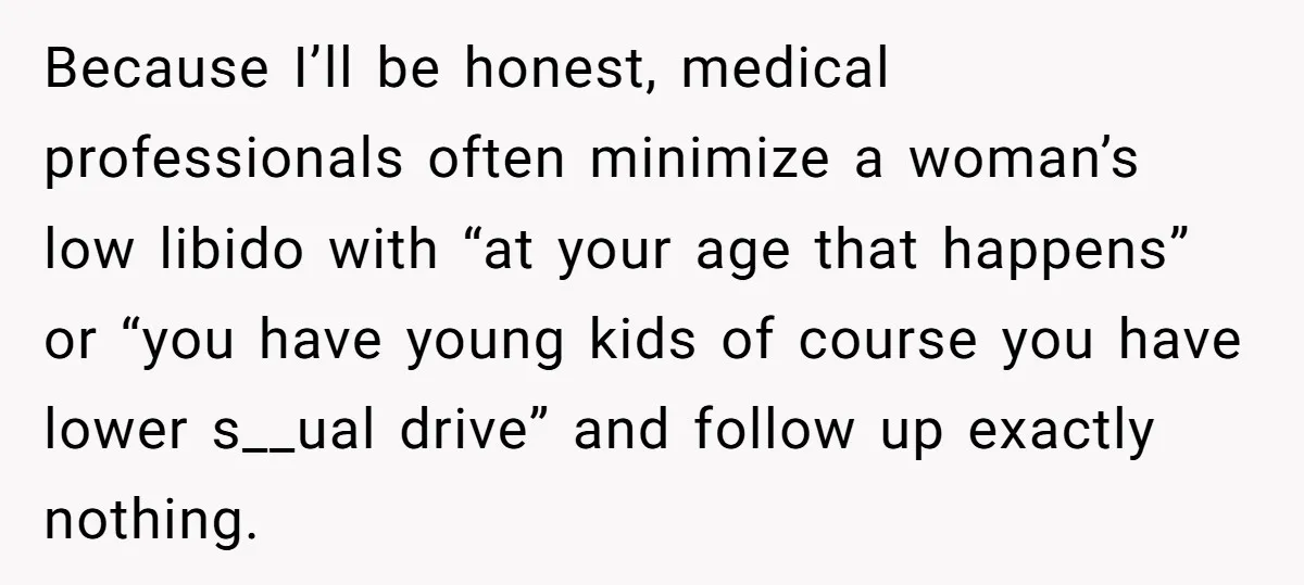 Because I’ll be honest, medical professionals often minimize a woman’s low libido with “at your age that happens” or “you have young kids of course you have lower s__ual drive”...