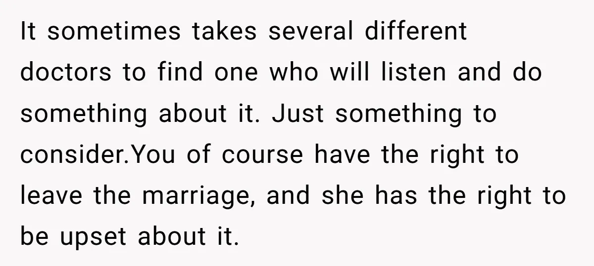 It sometimes takes several different doctors to find one who will listen and do something about it. Just something to consider.You of course have the right to leave the marriage,...
