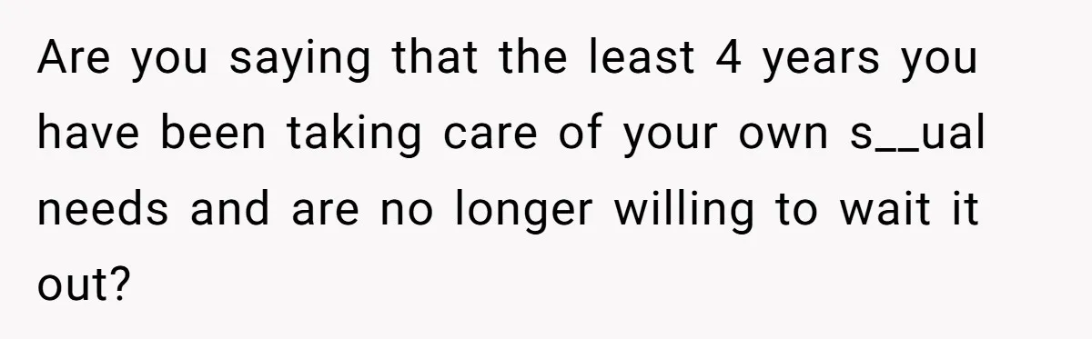 Are you saying that the least 4 years you have been taking care of your own s__ual needs and are no longer willing to wait it out?