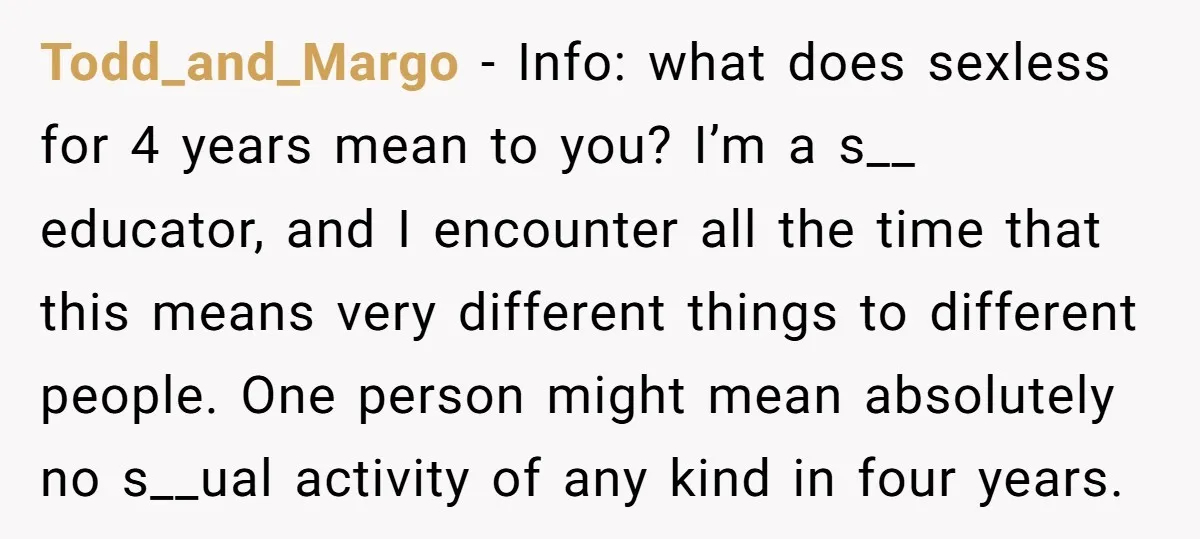 Todd_and_Margo − Info: what does sexless for 4 years mean to you? I’m a s__ educator, and I encounter all the time that this means very different things to different...