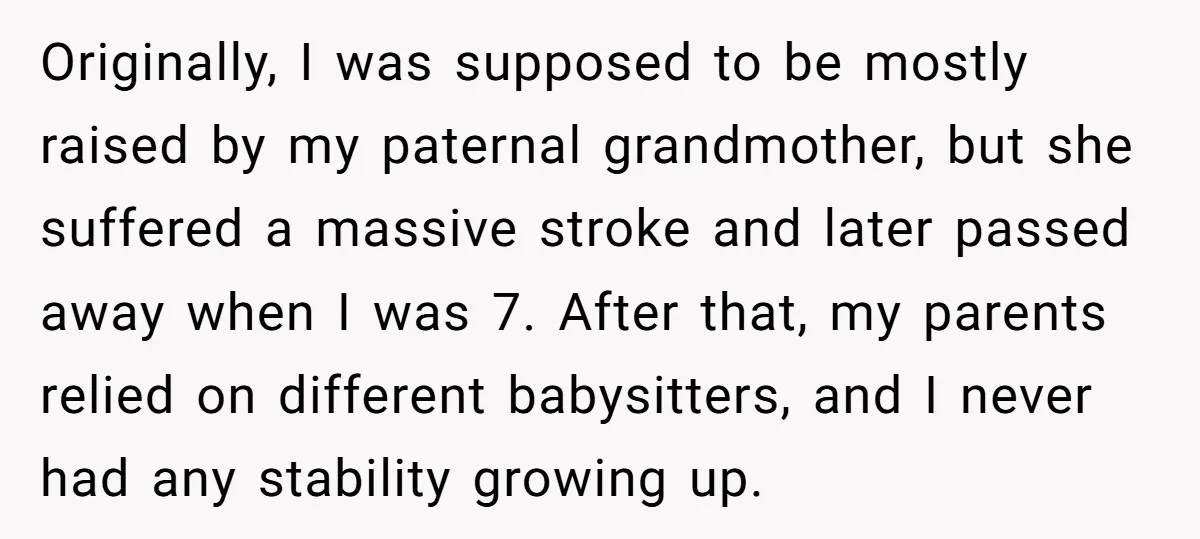 Originally, I was supposed to be mostly raised by my paternal grandmother, but she suffered a massive stroke and later passed away when I was 7. After that, my parents...