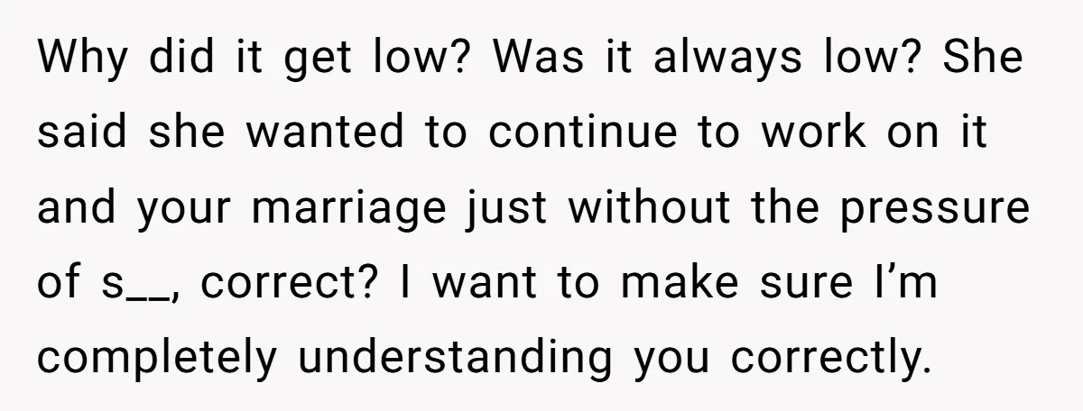Why did it get low? Was it always low? She said she wanted to continue to work on it and your marriage just without the pressure of s__, correct? I...