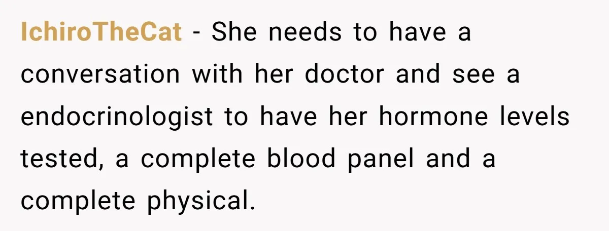 IchiroTheCat − She needs to have a conversation with her doctor and see a endocrinologist to have her hormone levels tested, a complete blood panel and a complete physical.