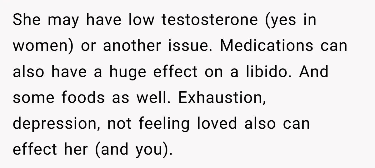 She may have low testosterone (yes in women) or another issue. Medications can also have a huge effect on a libido. And some foods as well. Exhaustion, depression, not feeling...