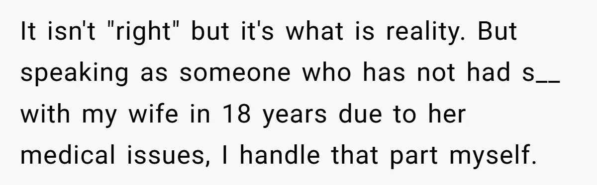 It isn't "right" but it's what is reality. But speaking as someone who has not had s__ with my wife in 18 years due to her medical issues, I handle...
