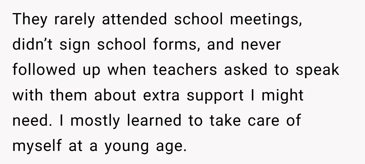 They rarely attended school meetings, didn’t sign school forms, and never followed up when teachers asked to speak with them about extra support I might need. I mostly learned to...