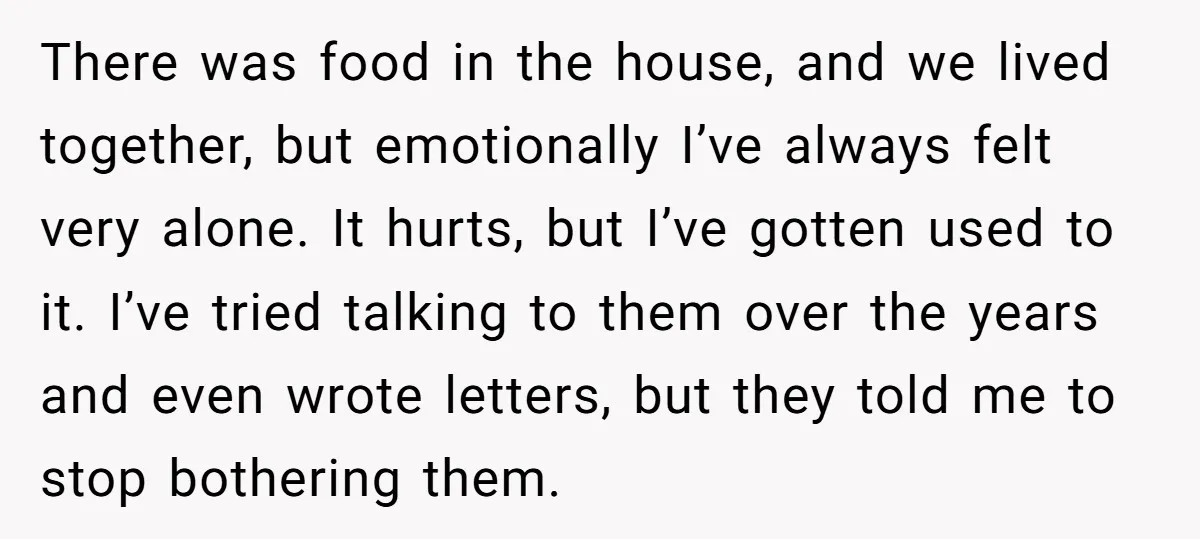 There was food in the house, and we lived together, but emotionally I’ve always felt very alone. It hurts, but I’ve gotten used to it. I’ve tried talking to them...