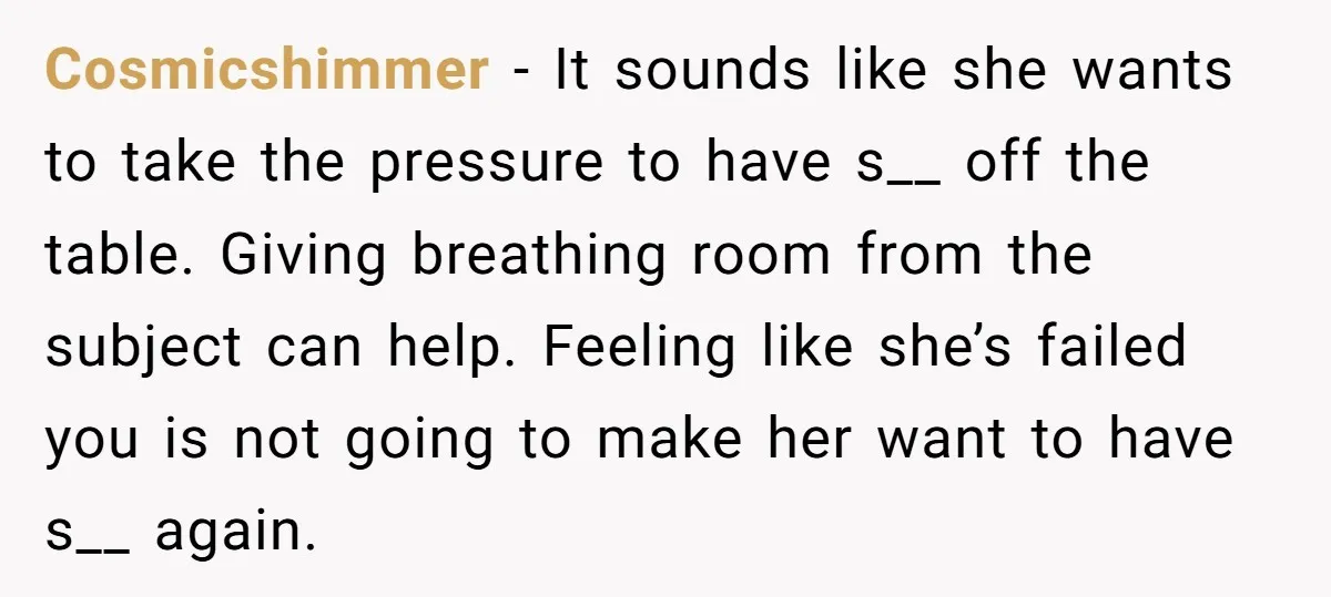 Cosmicshimmer − It sounds like she wants to take the pressure to have s__ off the table. Giving breathing room from the subject can help. Feeling like she’s failed you...