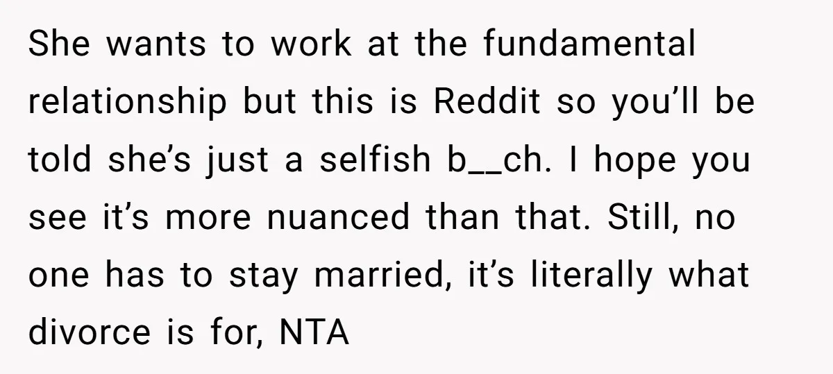 She wants to work at the fundamental relationship but this is Reddit so you’ll be told she’s just a selfish b__ch. I hope you see it’s more nuanced than that....