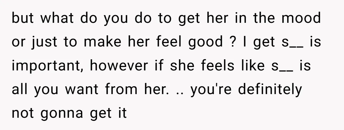 but what do you do to get her in the mood or just to make her feel good ? I get s__ is important, however if she feels like s__...