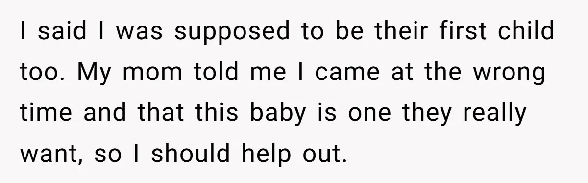 I said I was supposed to be their first child too. My mom told me I came at the wrong time and that this baby is one they really want,...
