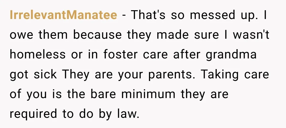 IrrelevantManatee − That's so messed up. I owe them because they made sure I wasn't homeless or in foster care after grandma got sick They are your parents. Taking care...