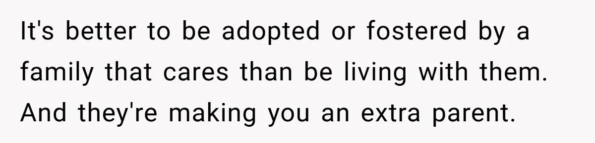 It's better to be adopted or fostered by a family that cares than be living with them. And they're making you an extra parent.
