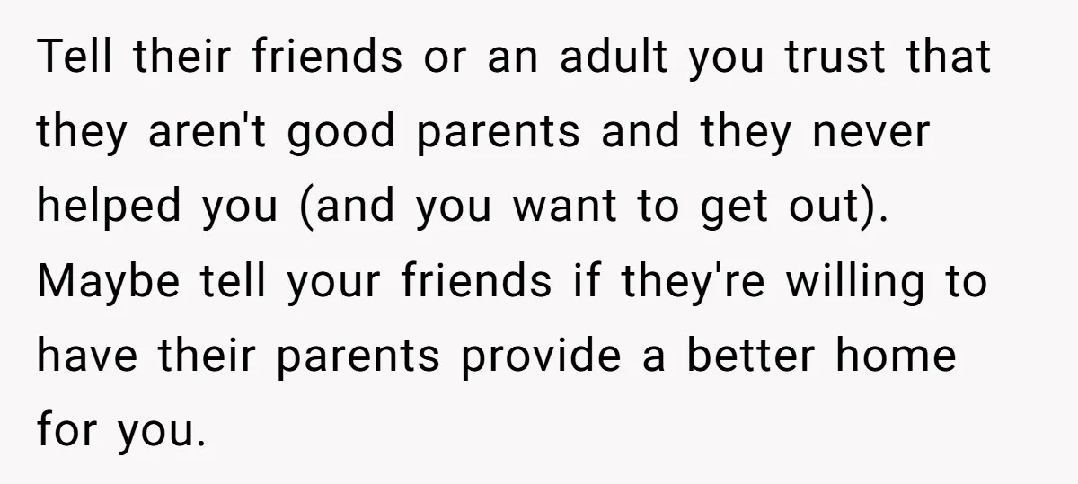 Tell their friends or an adult you trust that they aren't good parents and they never helped you (and you want to get out). Maybe tell your friends if they're...