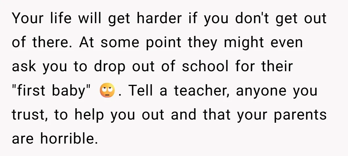 Your life will get harder if you don't get out of there. At some point they might even ask you to drop out of school for their "first baby" 🙄....