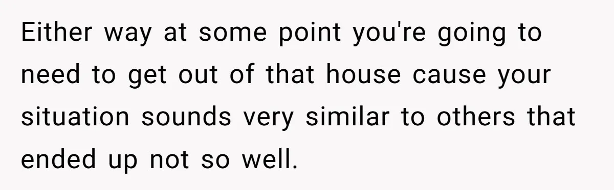 Either way at some point you're going to need to get out of that house cause your situation sounds very similar to others that ended up not so well.