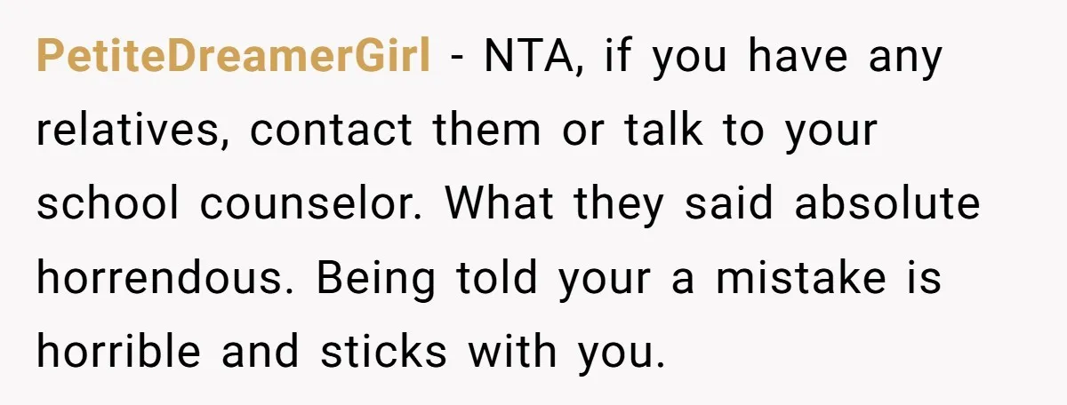 PetiteDreamerGirl − NTA, if you have any relatives, contact them or talk to your school counselor. What they said absolute horrendous. Being told your a mistake is horrible and sticks...