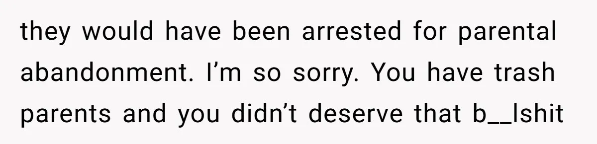 they would have been arrested for parental abandonment. I’m so sorry. You have trash parents and you didn’t deserve that b__lshit