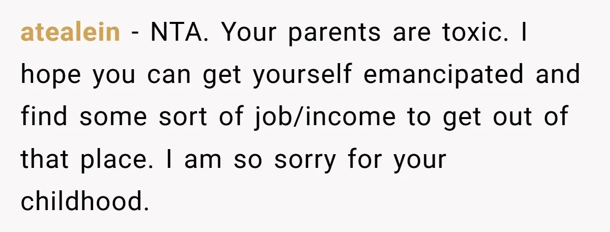 atealein − NTA. Your parents are toxic. I hope you can get yourself emancipated and find some sort of job/income to get out of that place. I am so sorry...