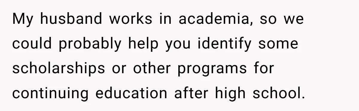 My husband works in academia, so we could probably help you identify some scholarships or other programs for continuing education after high school.