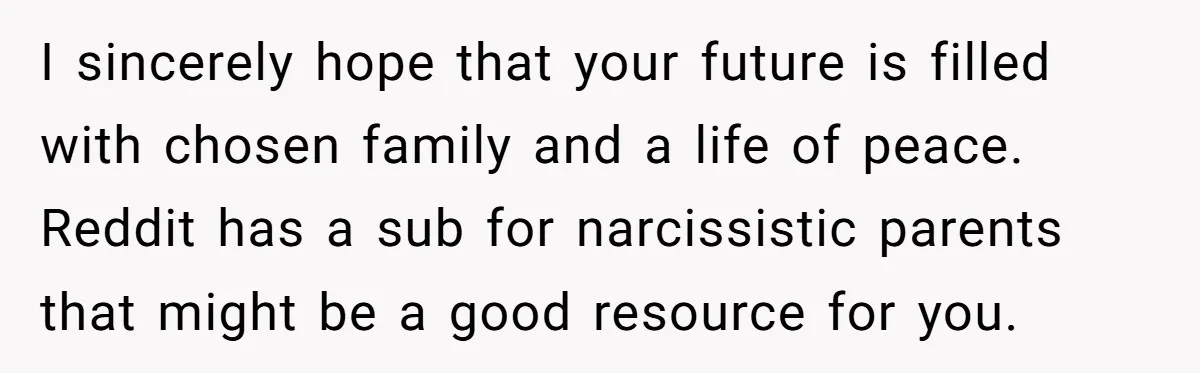 I sincerely hope that your future is filled with chosen family and a life of peace. Reddit has a sub for narcissistic parents that might be a good resource for...