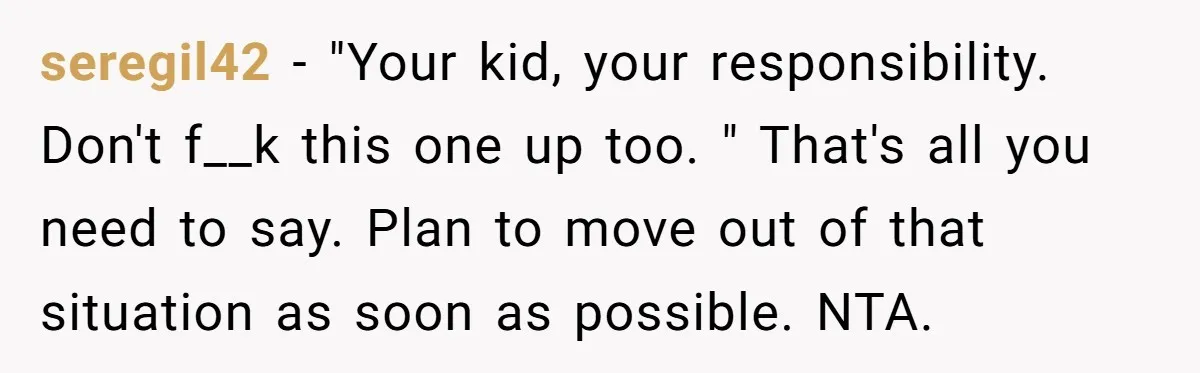 seregil42 − "Your kid, your responsibility. Don't f__k this one up too. " That's all you need to say. Plan to move out of that situation as soon as possible....