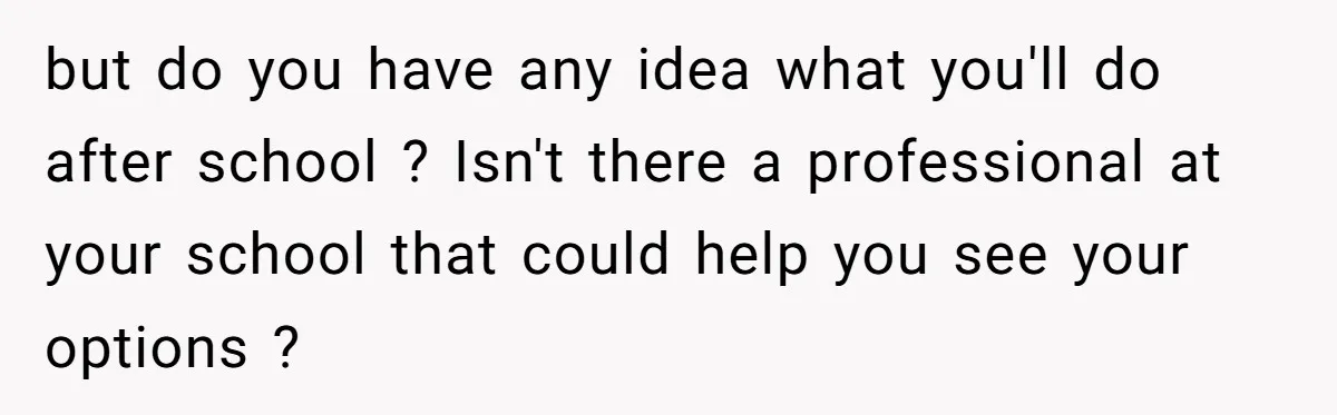 but do you have any idea what you'll do after school ? Isn't there a professional at your school that could help you see your options ?