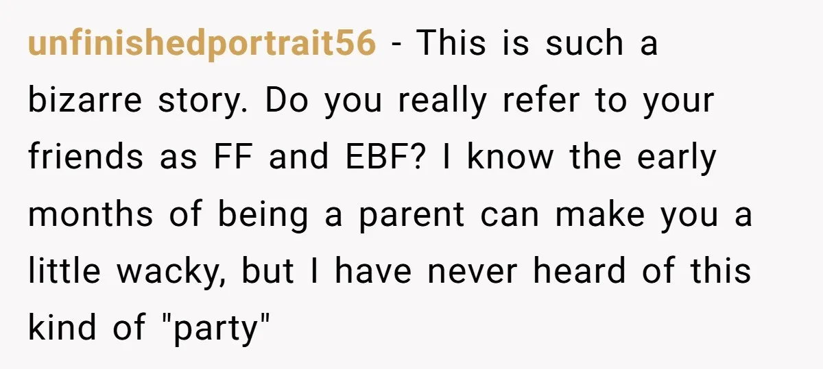 unfinishedportrait56 - This is such a bizarre story. Do you really refer to your friends as FF and EBF? I know the early months of being a parent can make...