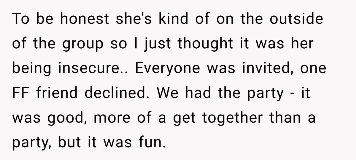 To be honest she's kind of on the outside of the group so I just thought it was her being insecure.. Everyone was invited, one FF friend declined. We had...