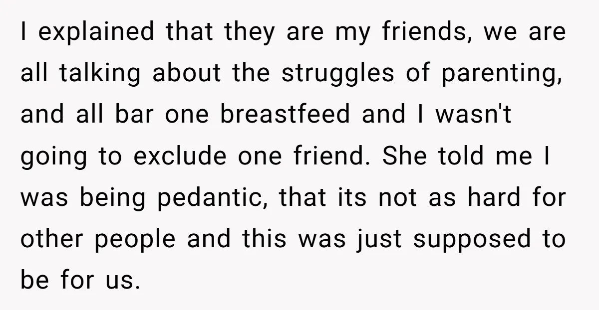 I explained that they are my friends, we are all talking about the struggles of parenting, and all bar one breastfeed and I wasn't going to exclude one friend. She...
