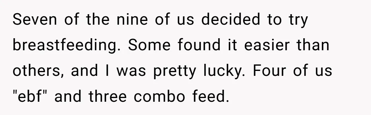 Seven of the nine of us decided to try breastfeeding. Some found it easier than others, and I was pretty lucky. Four of us "ebf" and three combo feed.
