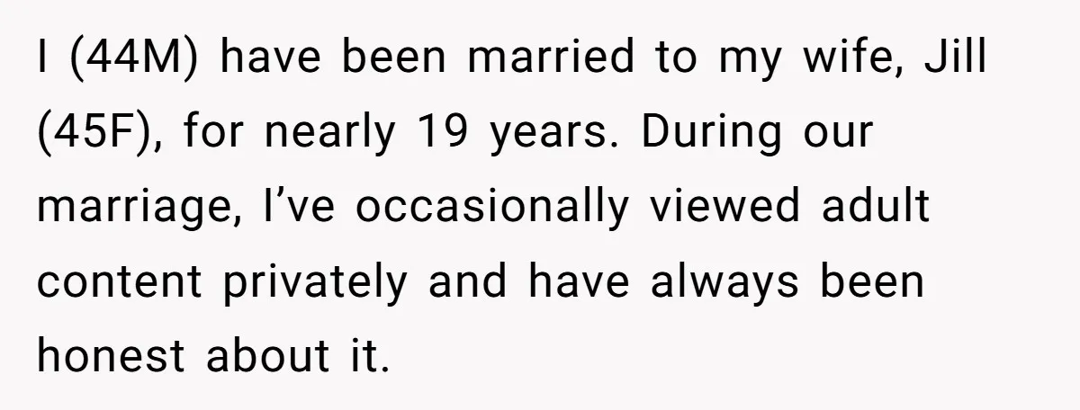 I (44M) have been married to my wife, Jill (45F), for nearly 19 years. During our marriage, I’ve occasionally viewed adult content privately and have always been honest about it.