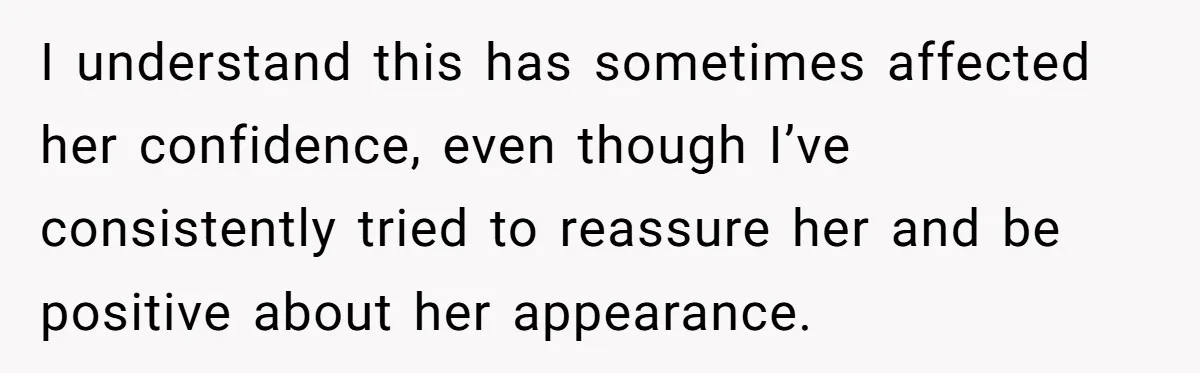I understand this has sometimes affected her confidence, even though I’ve consistently tried to reassure her and be positive about her appearance.