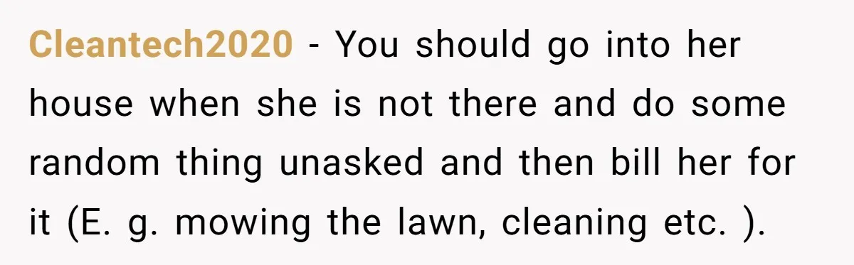 Cleantech2020 − You should go into her house when she is not there and do some random thing unasked and then bill her for it (E. g. mowing the lawn,...