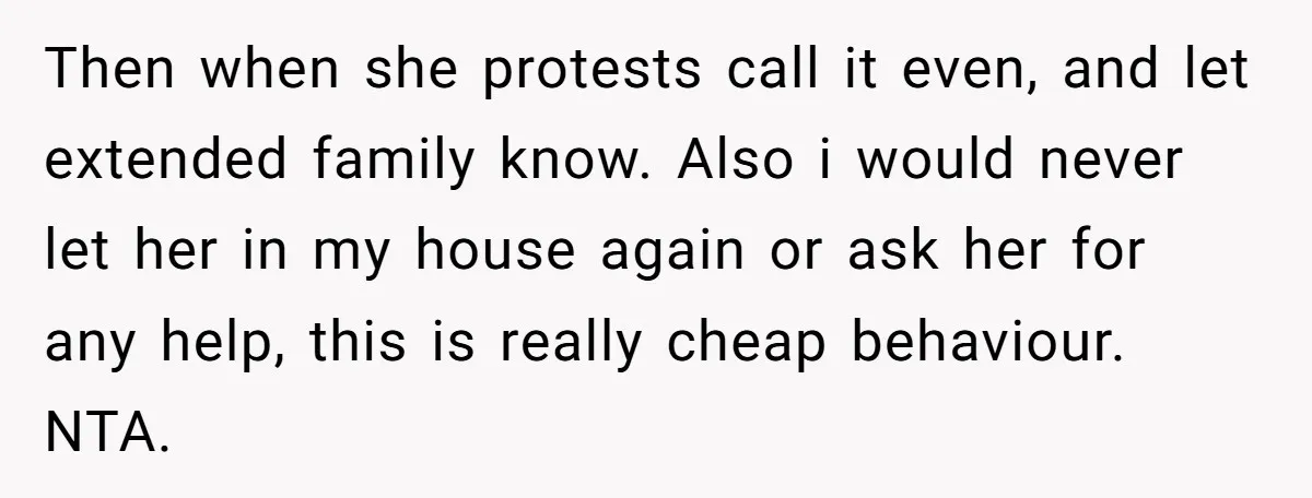 Then when she protests call it even, and let extended family know. Also i would never let her in my house again or ask her for any help, this is...