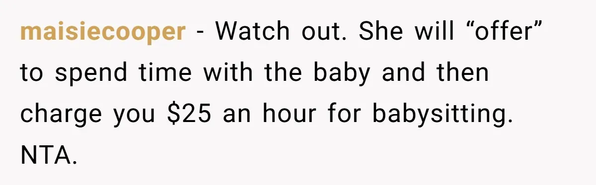 maisiecooper − Watch out. She will “offer” to spend time with the baby and then charge you $25 an hour for babysitting. NTA.